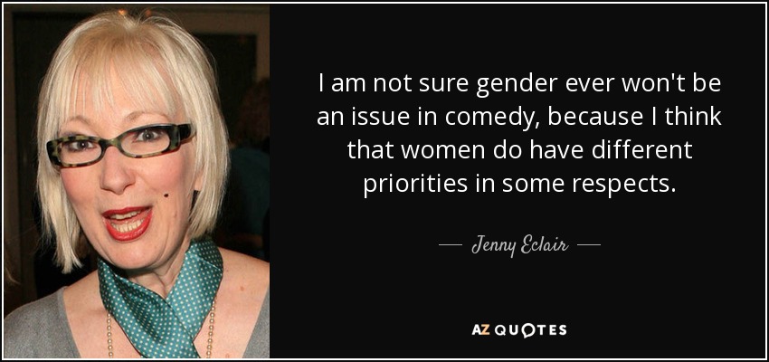 I am not sure gender ever won't be an issue in comedy, because I think that women do have different priorities in some respects. - Jenny Eclair
