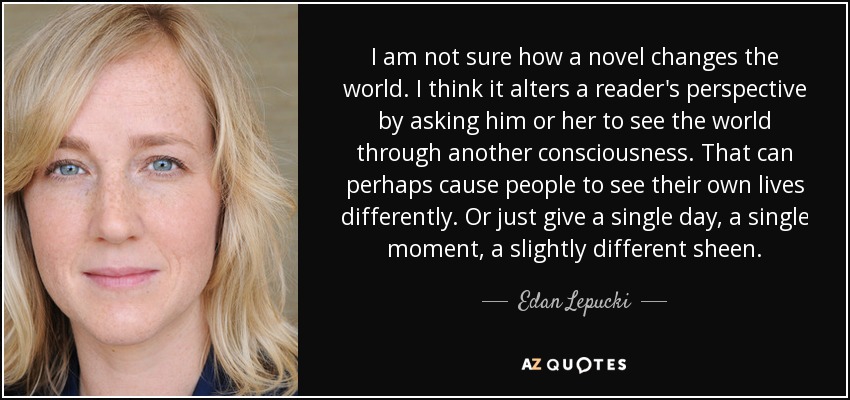 I am not sure how a novel changes the world. I think it alters a reader's perspective by asking him or her to see the world through another consciousness. That can perhaps cause people to see their own lives differently. Or just give a single day, a single moment, a slightly different sheen. - Edan Lepucki