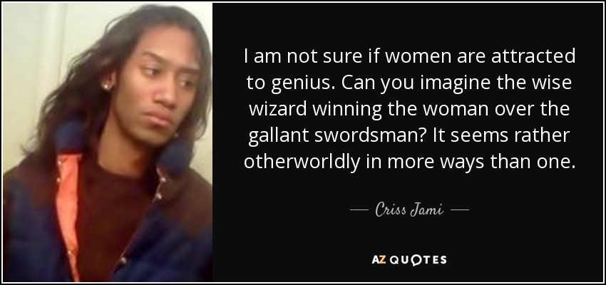 I am not sure if women are attracted to genius. Can you imagine the wise wizard winning the woman over the gallant swordsman? It seems rather otherworldly in more ways than one. - Criss Jami