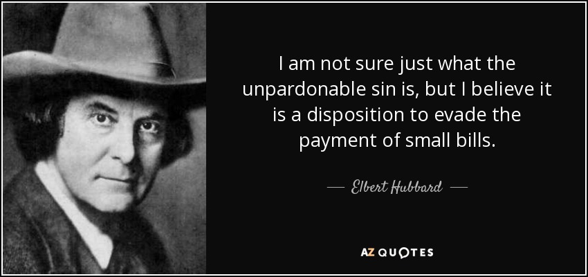 I am not sure just what the unpardonable sin is, but I believe it is a disposition to evade the payment of small bills. - Elbert Hubbard
