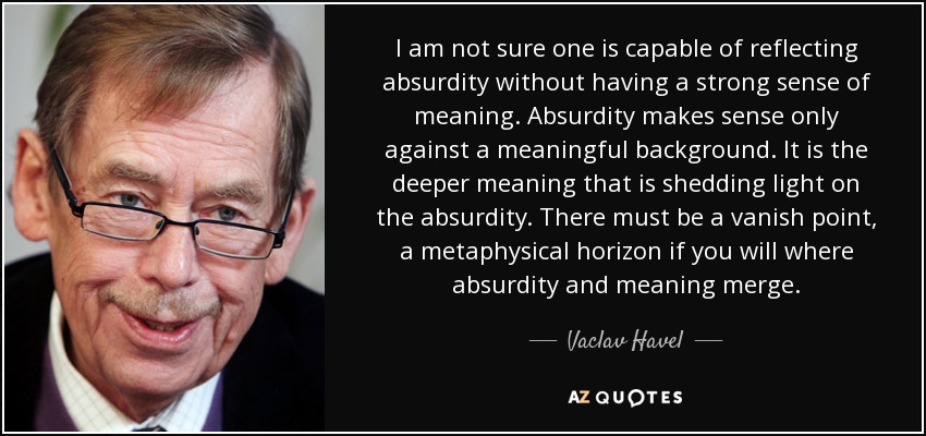 I am not sure one is capable of reflecting absurdity without having a strong sense of meaning. Absurdity makes sense only against a meaningful background. It is the deeper meaning that is shedding light on the absurdity. There must be a vanish point, a metaphysical horizon if you will where absurdity and meaning merge. - Vaclav Havel