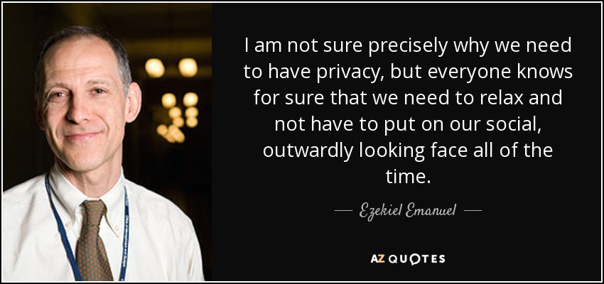 I am not sure precisely why we need to have privacy, but everyone knows for sure that we need to relax and not have to put on our social, outwardly looking face all of the time. - Ezekiel Emanuel