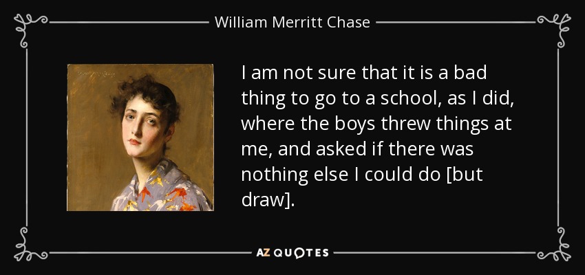 I am not sure that it is a bad thing to go to a school, as I did, where the boys threw things at me, and asked if there was nothing else I could do [but draw]. - William Merritt Chase