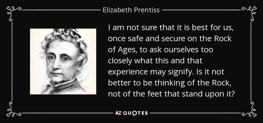 I am not sure that it is best for us, once safe and secure on the Rock of Ages, to ask ourselves too closely what this and that experience may signify. Is it not better to be thinking of the Rock, not of the feet that stand upon it? - Elizabeth Prentiss