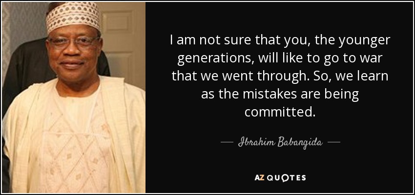 I am not sure that you, the younger generations, will like to go to war that we went through. So, we learn as the mistakes are being committed. - Ibrahim Babangida