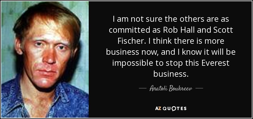 I am not sure the others are as committed as Rob Hall and Scott Fischer. I think there is more business now, and I know it will be impossible to stop this Everest business. - Anatoli Boukreev