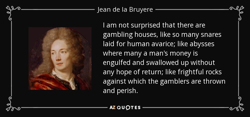 I am not surprised that there are gambling houses, like so many snares laid for human avarice; like abysses where many a man's money is engulfed and swallowed up without any hope of return; like frightful rocks against which the gamblers are thrown and perish. - Jean de la Bruyere