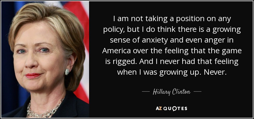 I am not taking a position on any policy, but I do think there is a growing sense of anxiety and even anger in America over the feeling that the game is rigged. And I never had that feeling when I was growing up. Never. - Hillary Clinton