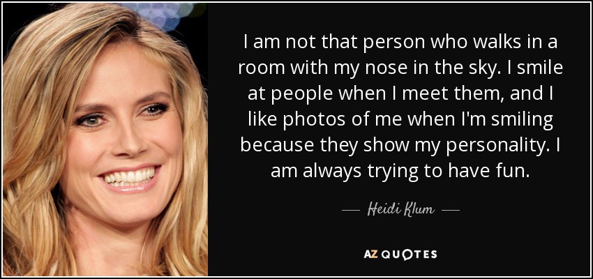 I am not that person who walks in a room with my nose in the sky. I smile at people when I meet them, and I like photos of me when I'm smiling because they show my personality. I am always trying to have fun. - Heidi Klum