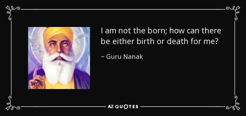 I am not the born; how can there be either birth or death for me? - Guru Nanak