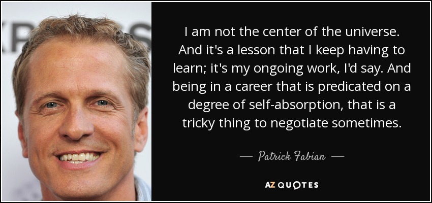 I am not the center of the universe. And it's a lesson that I keep having to learn; it's my ongoing work, I'd say. And being in a career that is predicated on a degree of self-absorption, that is a tricky thing to negotiate sometimes. - Patrick Fabian