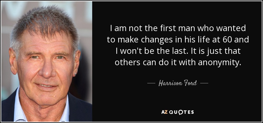 I am not the first man who wanted to make changes in his life at 60 and I won't be the last. It is just that others can do it with anonymity. - Harrison Ford