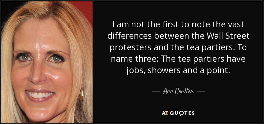I am not the first to note the vast differences between the Wall Street protesters and the tea partiers. To name three: The tea partiers have jobs, showers and a point. - Ann Coulter