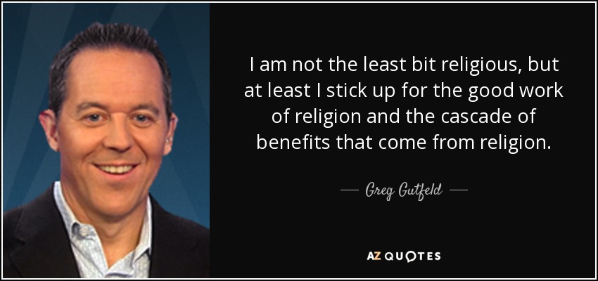 I am not the least bit religious, but at least I stick up for the good work of religion and the cascade of benefits that come from religion. - Greg Gutfeld