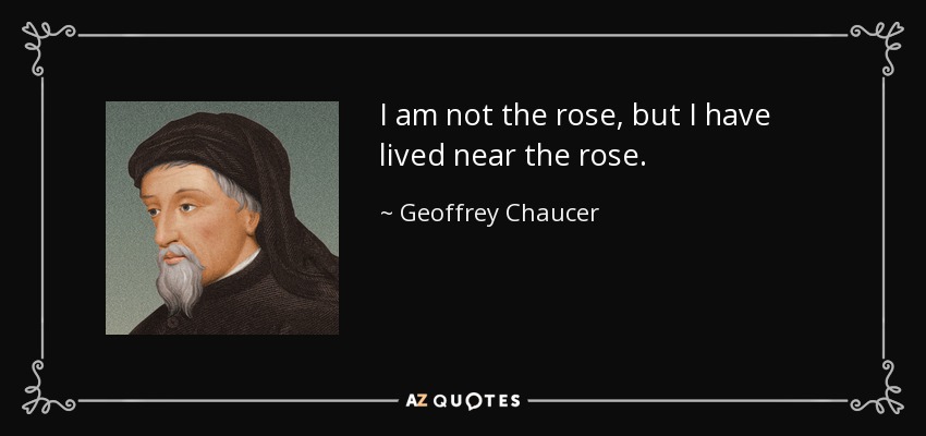I am not the rose, but I have lived near the rose. - Geoffrey Chaucer