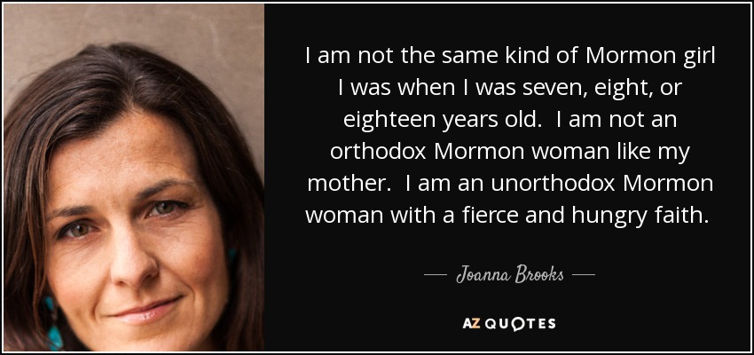 I am not the same kind of Mormon girl I was when I was seven, eight, or eighteen years old. I am not an orthodox Mormon woman like my mother. I am an unorthodox Mormon woman with a fierce and hungry faith.  - Joanna Brooks
