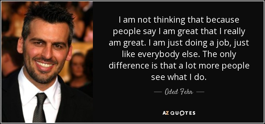 I am not thinking that because people say I am great that I really am great. I am just doing a job, just like everybody else. The only difference is that a lot more people see what I do. - Oded Fehr