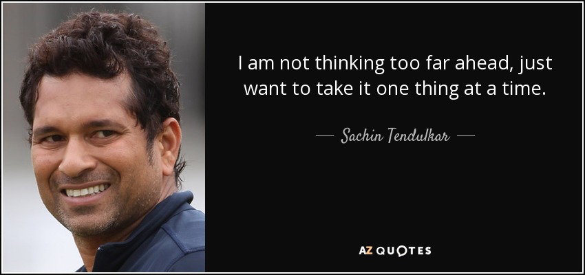 I am not thinking too far ahead, just want to take it one thing at a time. - Sachin Tendulkar