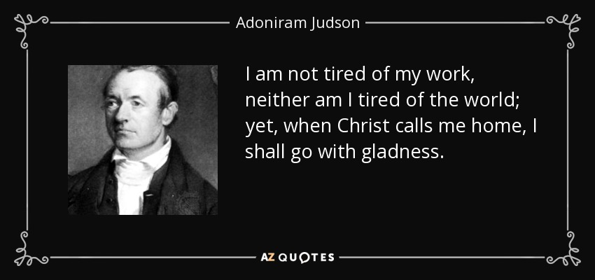 I am not tired of my work, neither am I tired of the world; yet, when Christ calls me home, I shall go with gladness. - Adoniram Judson