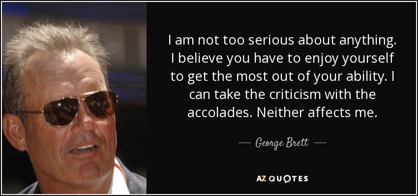 I am not too serious about anything. I believe you have to enjoy yourself to get the most out of your ability. I can take the criticism with the accolades. Neither affects me. - George Brett