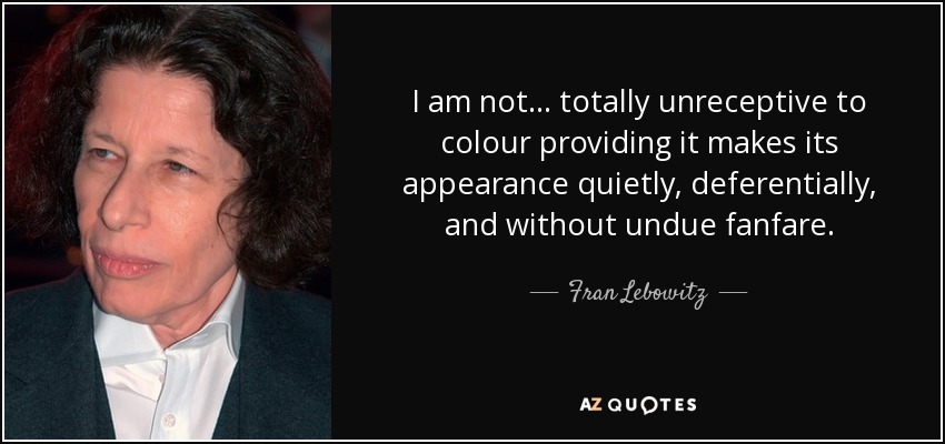 I am not... totally unreceptive to colour providing it makes its appearance quietly, deferentially, and without undue fanfare. - Fran Lebowitz