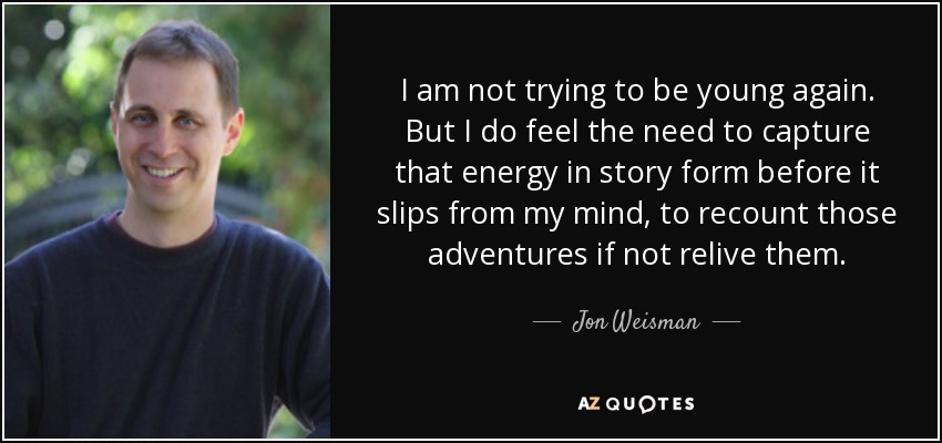 I am not trying to be young again. But I do feel the need to capture that energy in story form before it slips from my mind, to recount those adventures if not relive them. - Jon Weisman