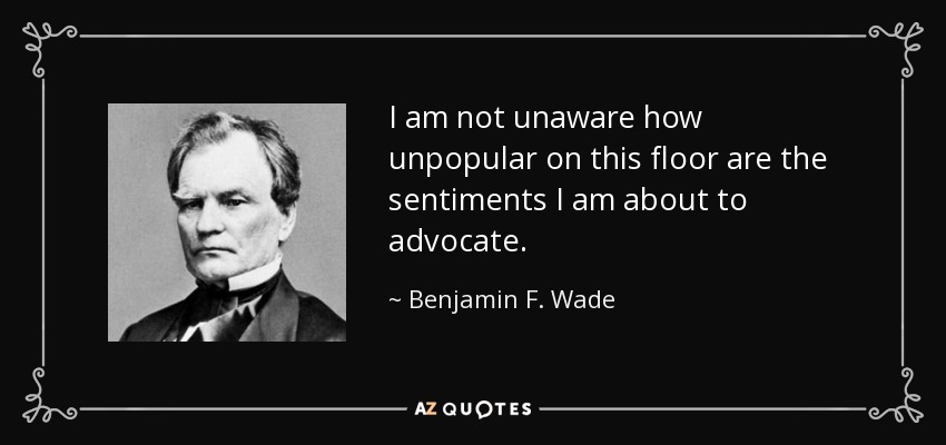 I am not unaware how unpopular on this floor are the sentiments I am about to advocate. - Benjamin F. Wade