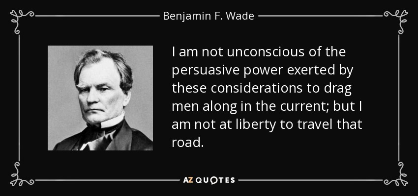 I am not unconscious of the persuasive power exerted by these considerations to drag men along in the current; but I am not at liberty to travel that road. - Benjamin F. Wade