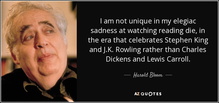 I am not unique in my elegiac sadness at watching reading die, in the era that celebrates Stephen King and J.K. Rowling rather than Charles Dickens and Lewis Carroll. - Harold Bloom