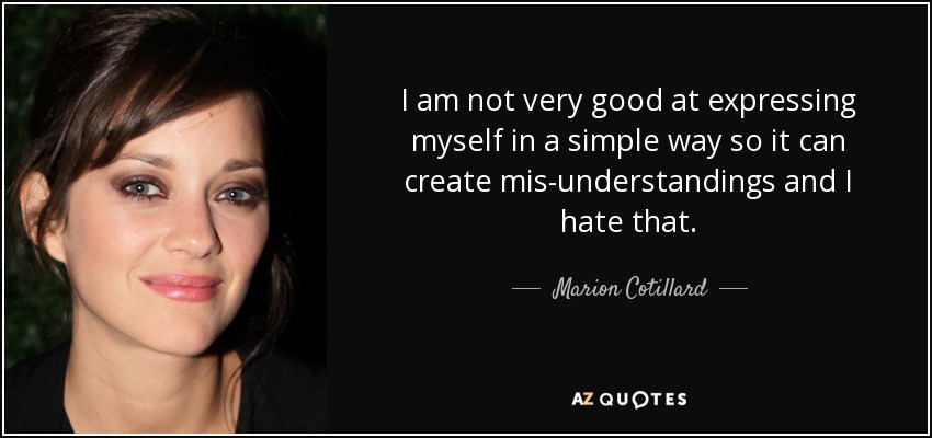 I am not very good at expressing myself in a simple way so it can create mis-understandings and I hate that. - Marion Cotillard