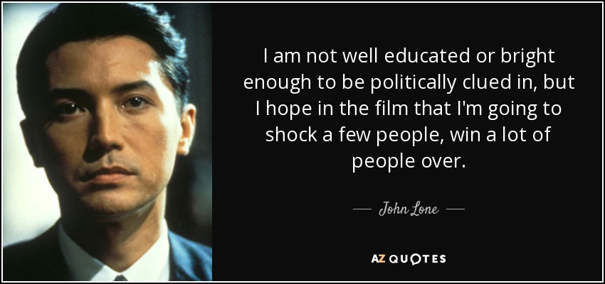 I am not well educated or bright enough to be politically clued in, but I hope in the film that I'm going to shock a few people, win a lot of people over. - John Lone
