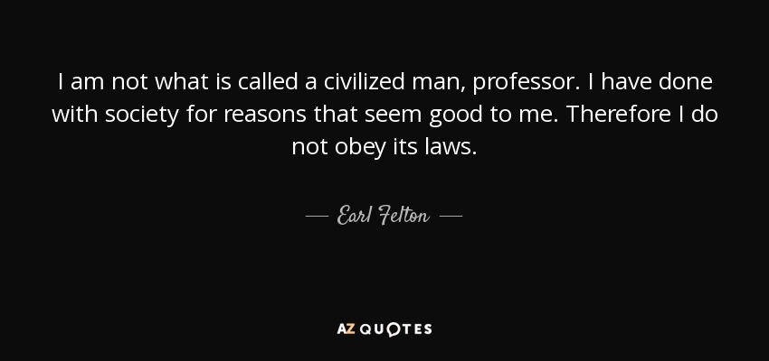 I am not what is called a civilized man, professor. I have done with society for reasons that seem good to me. Therefore I do not obey its laws. - Earl Felton