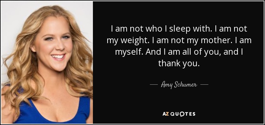 I am not who I sleep with. I am not my weight. I am not my mother. I am myself. And I am all of you, and I thank you. - Amy Schumer