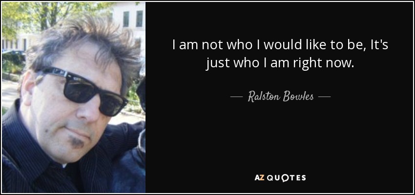 I am not who I would like to be, It's just who I am right now. - Ralston Bowles