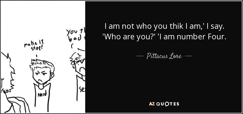 I am not who you thik I am,' I say. 'Who are you?' 'I am number Four. - Pittacus Lore