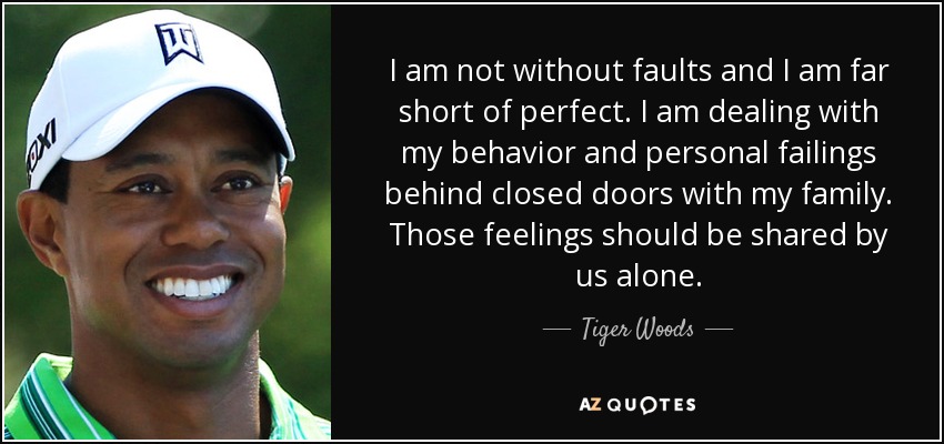 I am not without faults and I am far short of perfect. I am dealing with my behavior and personal failings behind closed doors with my family. Those feelings should be shared by us alone. - Tiger Woods