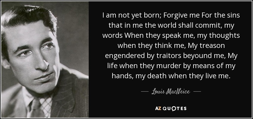 I am not yet born; Forgive me For the sins that in me the world shall commit, my words When they speak me, my thoughts when they think me, My treason engendered by traitors beyound me, My life when they murder by means of my hands, my death when they live me. - Louis MacNeice