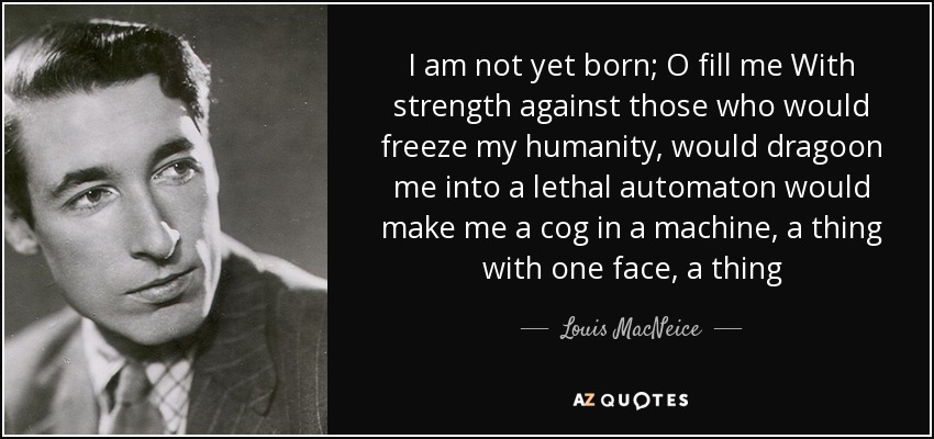 I am not yet born; O fill me With strength against those who would freeze my humanity, would dragoon me into a lethal automaton would make me a cog in a machine, a thing with one face, a thing - Louis MacNeice