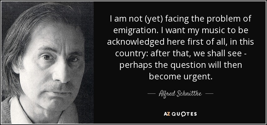 I am not (yet) facing the problem of emigration. I want my music to be acknowledged here first of all, in this country: after that, we shall see - perhaps the question will then become urgent. - Alfred Schnittke