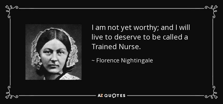 I am not yet worthy; and I will live to deserve to be called a Trained Nurse. - Florence Nightingale