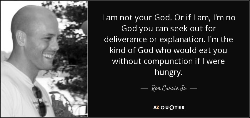 I am not your God. Or if I am, I'm no God you can seek out for deliverance or explanation. I'm the kind of God who would eat you without compunction if I were hungry. - Ron Currie Jr.