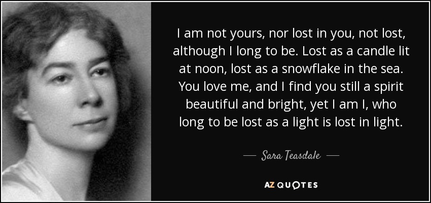 I am not yours, nor lost in you, not lost, although I long to be. Lost as a candle lit at noon, lost as a snowflake in the sea. You love me, and I find you still a spirit beautiful and bright, yet I am I, who long to be lost as a light is lost in light. - Sara Teasdale