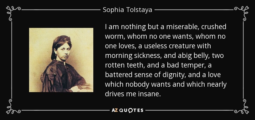 I am nothing but a miserable, crushed worm, whom no one wants, whom no one loves, a useless creature with morning sickness, and abig belly, two rotten teeth, and a bad temper, a battered sense of dignity, and a love which nobody wants and which nearly drives me insane. - Sophia Tolstaya