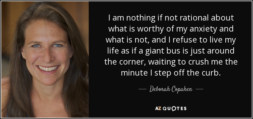I am nothing if not rational about what is worthy of my anxiety and what is not, and I refuse to live my life as if a giant bus is just around the corner, waiting to crush me the minute I step off the curb. - Deborah Copaken