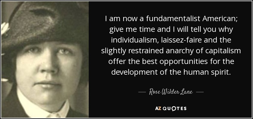 I am now a fundamentalist American; give me time and I will tell you why individualism, laissez-faire and the slightly restrained anarchy of capitalism offer the best opportunities for the development of the human spirit. - Rose Wilder Lane