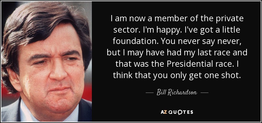 I am now a member of the private sector. I'm happy. I've got a little foundation. You never say never, but I may have had my last race and that was the Presidential race. I think that you only get one shot. - Bill Richardson