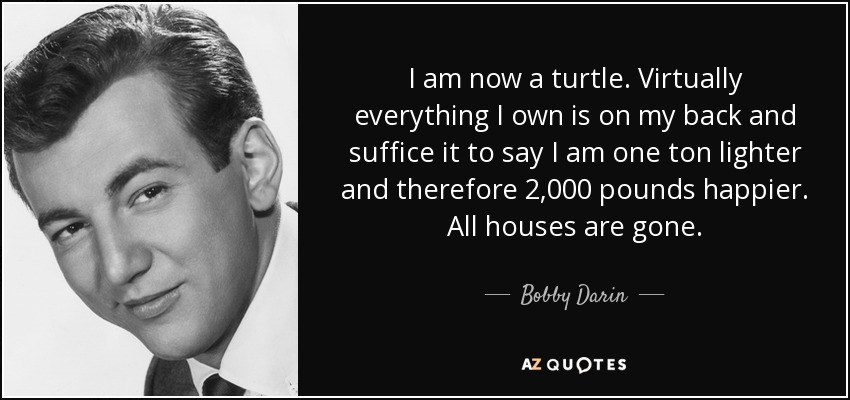 I am now a turtle. Virtually everything I own is on my back and suffice it to say I am one ton lighter and therefore 2,000 pounds happier. All houses are gone. - Bobby Darin