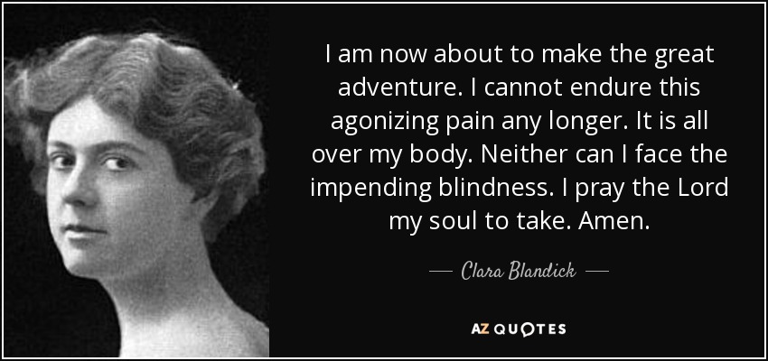 I am now about to make the great adventure. I cannot endure this agonizing pain any longer. It is all over my body. Neither can I face the impending blindness. I pray the Lord my soul to take. Amen. - Clara Blandick