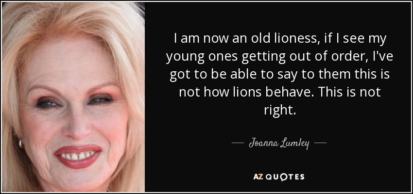I am now an old lioness, if I see my young ones getting out of order, I've got to be able to say to them this is not how lions behave. This is not right. - Joanna Lumley