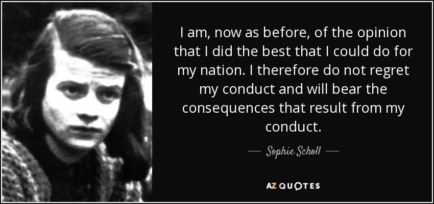 I am, now as before, of the opinion that I did the best that I could do for my nation. I therefore do not regret my conduct and will bear the consequences that result from my conduct. - Sophie Scholl